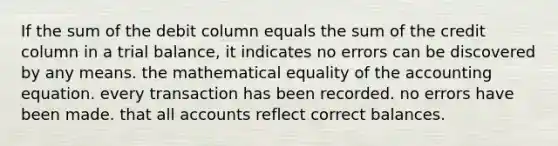 If the sum of the debit column equals the sum of the credit column in a trial balance, it indicates no errors can be discovered by any means. the mathematical equality of the accounting equation. every transaction has been recorded. no errors have been made. that all accounts reflect correct balances.