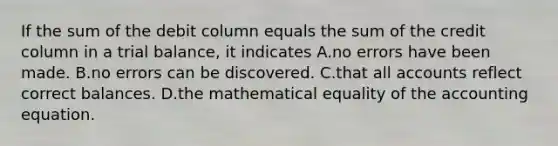 If the sum of the debit column equals the sum of the credit column in a trial balance, it indicates A.no errors have been made. B.no errors can be discovered. C.that all accounts reflect correct balances. D.the mathematical equality of the accounting equation.