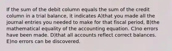 If the sum of the debit column equals the sum of the credit column in a trial balance, it indicates A)that you made all the journal entries you needed to make for that fiscal period, B)the mathematical equality of the accounting equation. C)no errors have been made. D)that all accounts reflect correct balances. E)no errors can be discovered.