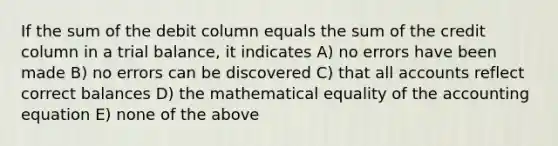 If the sum of the debit column equals the sum of the credit column in a trial balance, it indicates A) no errors have been made B) no errors can be discovered C) that all accounts reflect correct balances D) the mathematical equality of the accounting equation E) none of the above