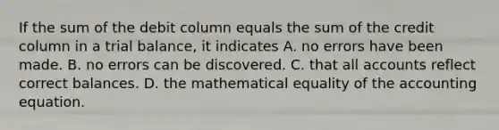 If the sum of the debit column equals the sum of the credit column in a trial balance, it indicates A. no errors have been made. B. no errors can be discovered. C. that all accounts reflect correct balances. D. the mathematical equality of the accounting equation.