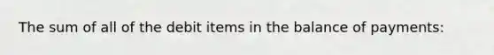 The sum of all of the debit items in the balance of payments: