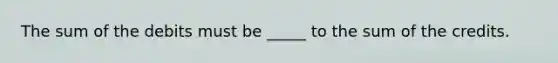 The sum of the debits must be _____ to the sum of the credits.