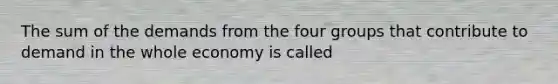 The sum of the demands from the four groups that contribute to demand in the whole economy is called