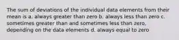 The sum of deviations of the individual data elements from their mean is a. always greater than zero b. always less than zero c. sometimes greater than and sometimes less than zero, depending on the data elements d. always equal to zero