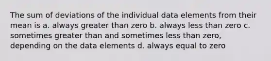 The sum of deviations of the individual data elements from their mean is a. always <a href='https://www.questionai.com/knowledge/ktgHnBD4o3-greater-than' class='anchor-knowledge'>greater than</a> zero b. always <a href='https://www.questionai.com/knowledge/k7BtlYpAMX-less-than' class='anchor-knowledge'>less than</a> zero c. sometimes greater than and sometimes less than zero, depending on the data elements d. always equal to zero