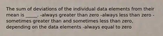 The sum of deviations of the individual data elements from their mean is _____. -always <a href='https://www.questionai.com/knowledge/ktgHnBD4o3-greater-than' class='anchor-knowledge'>greater than</a> zero -always <a href='https://www.questionai.com/knowledge/k7BtlYpAMX-less-than' class='anchor-knowledge'>less than</a> zero -sometimes greater than and sometimes less than zero, depending on the data elements -always equal to zero