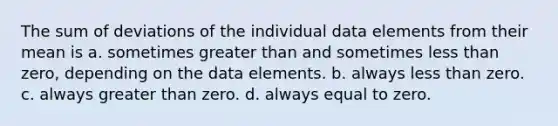 The sum of deviations of the individual data elements from their mean is a. sometimes <a href='https://www.questionai.com/knowledge/ktgHnBD4o3-greater-than' class='anchor-knowledge'>greater than</a> and sometimes <a href='https://www.questionai.com/knowledge/k7BtlYpAMX-less-than' class='anchor-knowledge'>less than</a> zero, depending on the data elements. b. always less than zero. c. always greater than zero. d. always equal to zero.