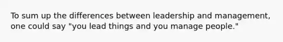 To sum up the differences between leadership and management, one could say "you lead things and you manage people."