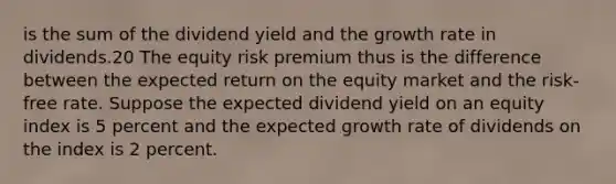 is the sum of the dividend yield and the growth rate in dividends.20 The equity risk premium thus is the difference between the expected return on the equity market and the risk-free rate. Suppose the expected dividend yield on an equity index is 5 percent and the expected growth rate of dividends on the index is 2 percent.