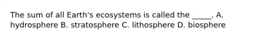 The sum of all Earth's ecosystems is called the _____. A. hydrosphere B. stratosphere C. lithosphere D. biosphere