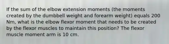 If the sum of the elbow extension moments (the moments created by the dumbbell weight and forearm weight) equals 200 Nm, what is the elbow flexor moment that needs to be created by the flexor muscles to maintain this position? The flexor muscle moment arm is 10 cm.