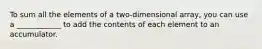 To sum all the elements of a two-dimensional array, you can use a ____________ to add the contents of each element to an accumulator.