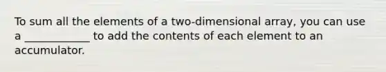 To sum all the elements of a two-dimensional array, you can use a ____________ to add the contents of each element to an accumulator.