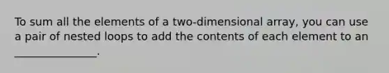 To sum all the elements of a two-dimensional array, you can use a pair of nested loops to add the contents of each element to an _______________.