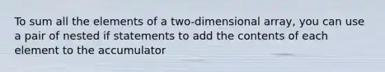 To sum all the elements of a two-dimensional array, you can use a pair of nested if statements to add the contents of each element to the accumulator