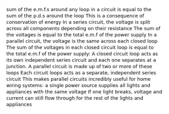 sum of the e.m.f.s around any loop in a circuit is equal to the sum of the p.d.s around the loop This is a consequence of conservation of energy In a series circuit, the voltage is split across all components depending on their resistance The sum of the voltages is equal to the total e.m.f of the power supply In a parallel circuit, the voltage is the same across each closed loop The sum of the voltages in each closed circuit loop is equal to the total e.m.f of the power supply: A closed circuit loop acts as its own independent series circuit and each one separates at a junction. A parallel circuit is made up of two or more of these loops Each circuit loops acts as a separate, independent series circuit This makes parallel circuits incredibly useful for home wiring systems: a single power source supplies all lights and appliances with the same voltage If one light breaks, voltage and current can still flow through for the rest of the lights and appliances