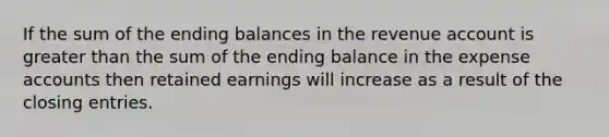 If the sum of the ending balances in the revenue account is greater than the sum of the ending balance in the expense accounts then retained earnings will increase as a result of the closing entries.