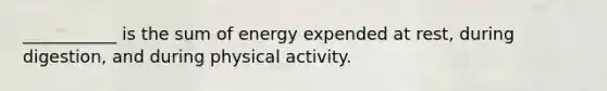 ___________ is the sum of energy expended at rest, during digestion, and during physical activity.