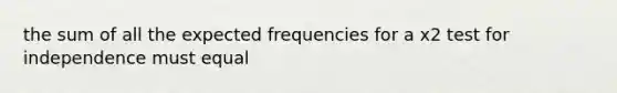 the sum of all the expected frequencies for a x2 test for independence must equal