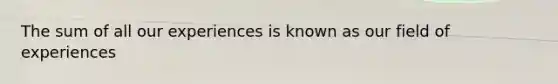 The sum of all our experiences is known as our field of experiences