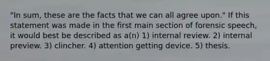 "In sum, these are the facts that we can all agree upon." If this statement was made in the first main section of forensic speech, it would best be described as a(n) 1) internal review. 2) internal preview. 3) clincher. 4) attention getting device. 5) thesis.