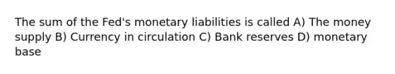 The sum of the Fed's monetary liabilities is called A) The money supply B) Currency in circulation C) Bank reserves D) monetary base