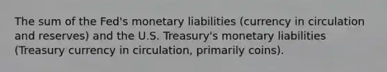 The sum of the Fed's monetary liabilities (currency in circulation and reserves) and the U.S. Treasury's monetary liabilities (Treasury currency in circulation, primarily coins).