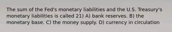 The sum of the Fed's monetary liabilities and the U.S. Treasury's monetary liabilities is called 21) A) bank reserves. B) the monetary base. C) the money supply. D) currency in circulation