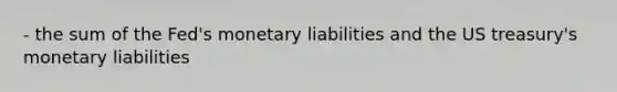 - the sum of the Fed's monetary liabilities and the US treasury's monetary liabilities