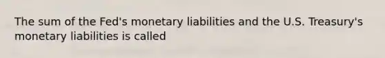 The sum of the Fed's monetary liabilities and the U.S. Treasury's monetary liabilities is called