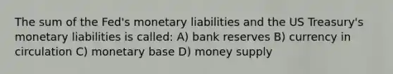 The sum of the Fed's monetary liabilities and the US Treasury's monetary liabilities is called: A) bank reserves B) currency in circulation C) monetary base D) money supply