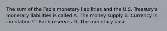 The sum of the Fed's monetary liabilities and the U.S. Treasury's monetary liabilities is called A. The money supply B. Currency in circulation C. Bank reserves D. The monetary base