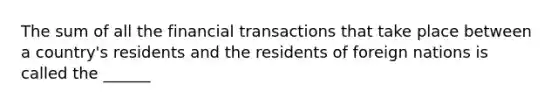 The sum of all the financial transactions that take place between a country's residents and the residents of foreign nations is called the ______