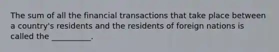 The sum of all the financial transactions that take place between a country's residents and the residents of foreign nations is called the __________.