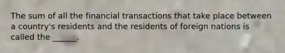 The sum of all the financial transactions that take place between a country's residents and the residents of foreign nations is called the ______.