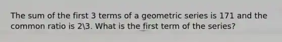 The sum of the first 3 terms of a geometric series is 171 and the common ratio is 23. What is the first term of the series?