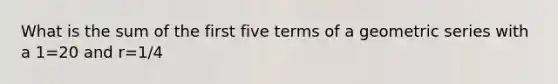 What is the sum of the first five terms of a geometric series with a 1=20 and r=1/4