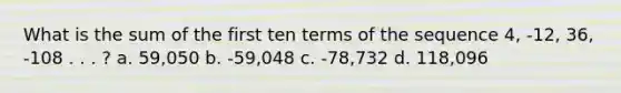 What is the sum of the first ten terms of the sequence 4, -12, 36, -108 . . . ? a. 59,050 b. -59,048 c. -78,732 d. 118,096