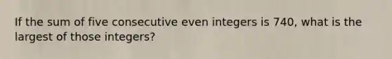 If the sum of five consecutive even integers is 740, what is the largest of those integers?