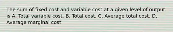 The sum of fixed cost and variable cost at a given level of output is A. Total variable cost. B. Total cost. C. Average total cost. D. Average marginal cost