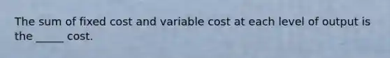 The sum of fixed cost and variable cost at each level of output is the _____ cost.