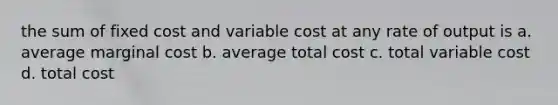 the sum of fixed cost and variable cost at any rate of output is a. average marginal cost b. average total cost c. total variable cost d. total cost