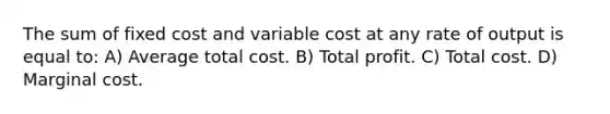 The sum of fixed cost and variable cost at any rate of output is equal to: A) Average total cost. B) Total profit. C) Total cost. D) Marginal cost.