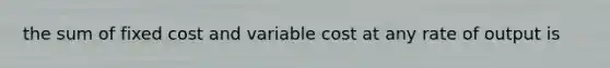 the sum of fixed cost and variable cost at any rate of output is