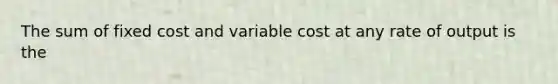 The sum of fixed cost and variable cost at any rate of output is the