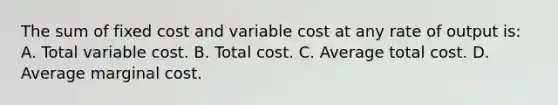 The sum of fixed cost and variable cost at any rate of output is: A. Total variable cost. B. Total cost. C. Average total cost. D. Average marginal cost.