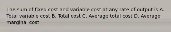 The sum of fixed cost and variable cost at any rate of output is A. Total variable cost B. Total cost C. Average total cost D. Average marginal cost