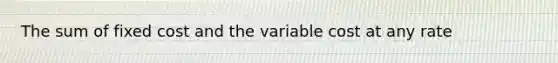 The sum of fixed cost and the variable cost at any rate