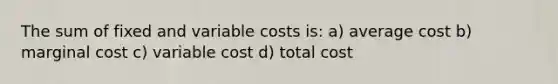 The sum of fixed and variable costs is: a) average cost b) marginal cost c) variable cost d) total cost